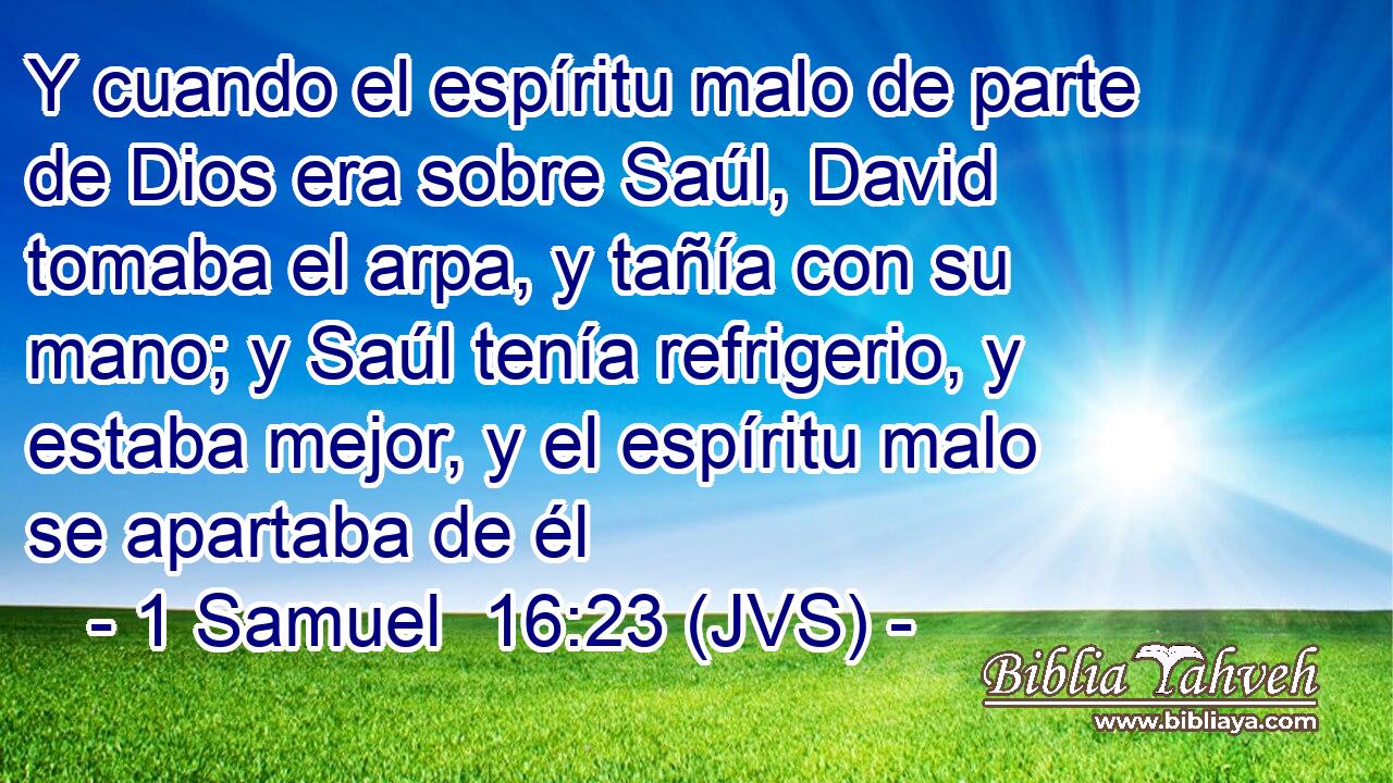 Y cuando el espíritu malo de parte de Dios era sobre Saúl, David tomaba el arpa, y tañía con su mano; y Saúl tenía refrigerio, y estaba mejor, y el espíritu malo se apartaba de él