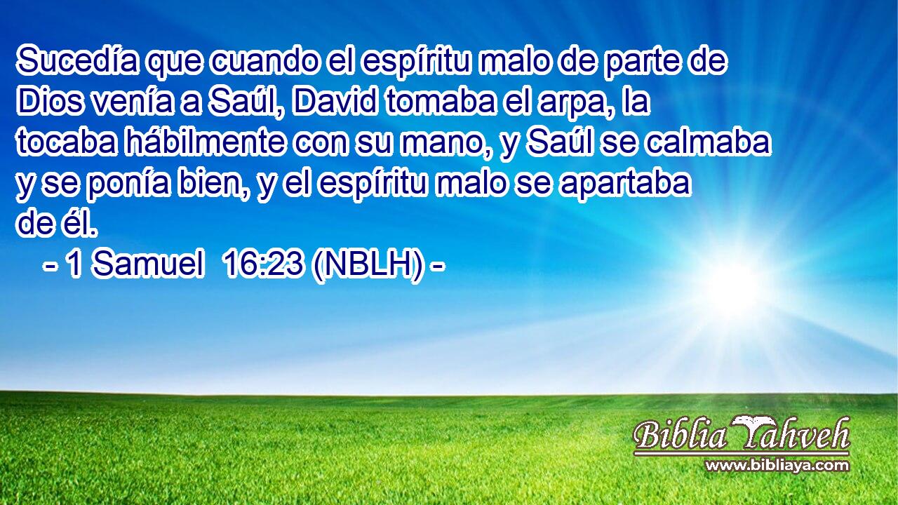  Sucedía que cuando el espíritu malo de parte de Dios venía a Saúl, David tomaba el arpa, la tocaba hábilmente con su mano, y Saúl se calmaba y se ponía bien, y el espíritu malo se apartaba de él. 