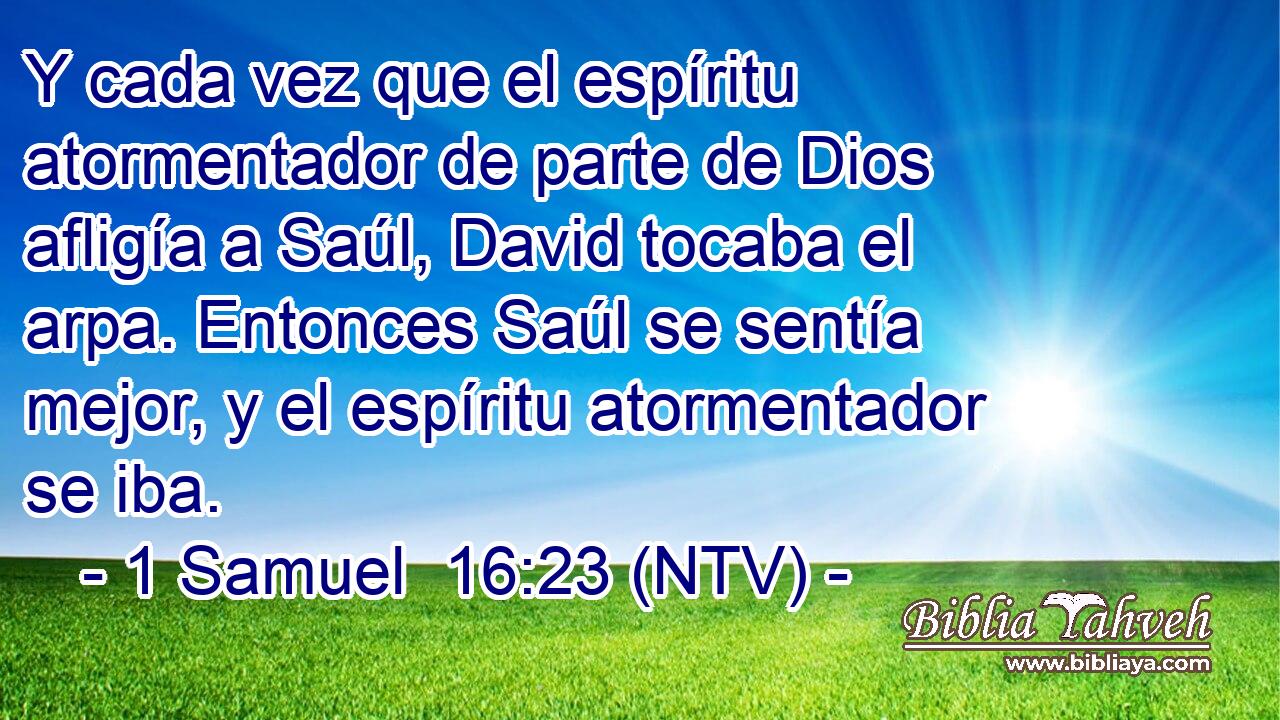 Y cada vez que el espíritu atormentador de parte de Dios afligía a Saúl, David tocaba el arpa. Entonces Saúl se sentía mejor, y el espíritu atormentador se iba.