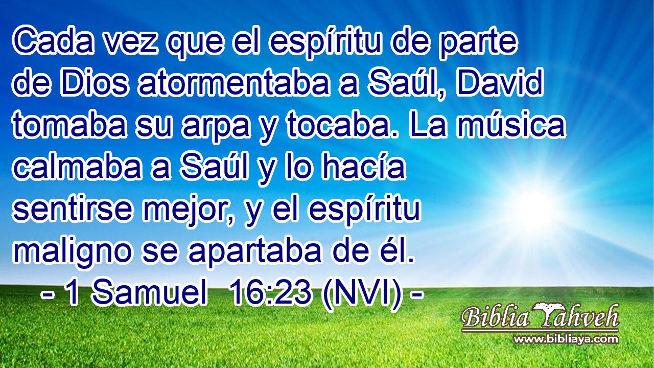  Cada vez que el espíritu de parte de Dios atormentaba a Saúl, David tomaba su arpa y tocaba. La música calmaba a Saúl y lo hacía sentirse mejor, y el espíritu maligno se apartaba de él. 