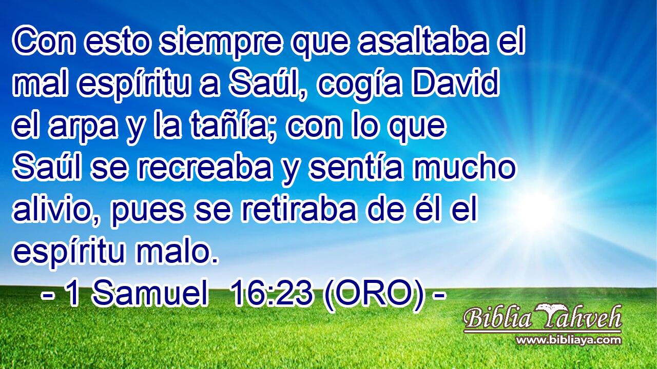  Con esto siempre que asaltaba el mal espíritu a Saúl, cogía David el arpa y la tañía; con lo que Saúl se recreaba y sentía mucho alivio, pues se retiraba de él el espíritu malo. 