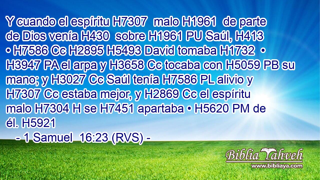 Y cuando el espíritu H7307  malo H1961  de parte de Dios venía H430  sobre H1961 PU Saúl, H413  • H7586 Cc H2895 H5493 David tomaba H1732  • H3947 PA el arpa y H3658 Cc tocaba con H5059 PB su mano; y H3027 Cc Saúl tenía H7586 PL alivio y H7307 Cc estaba mejor, y H2869 Cc el espíritu malo H7304 H se H7451 apartaba • H5620 PM de él. H5921  