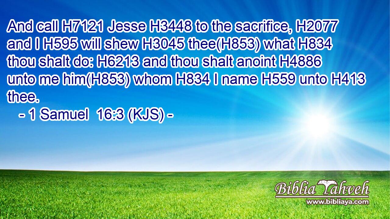 And call H7121 Jesse H3448 to the sacrifice, H2077 and I H595 will shew H3045 thee(H853) what H834 thou shalt do: H6213 and thou shalt anoint H4886 unto me him(H853) whom H834 I name H559 unto H413 thee.
