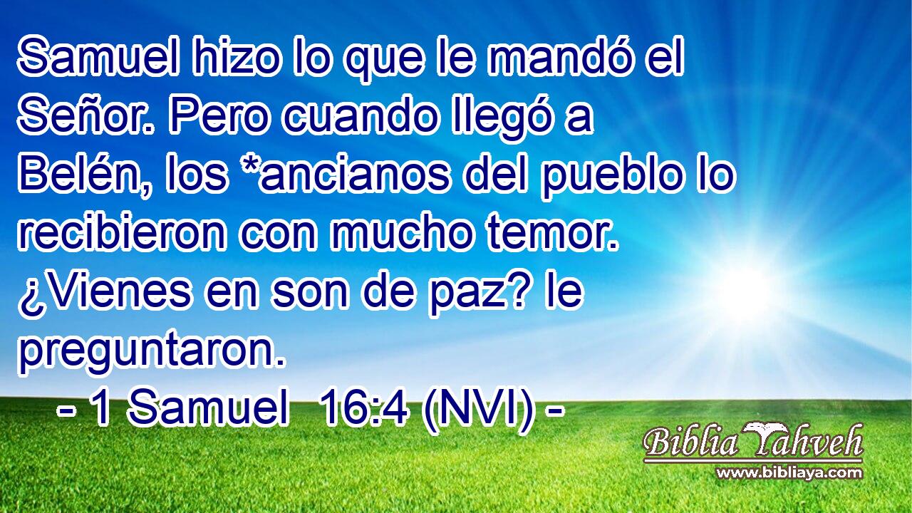  Samuel hizo lo que le mandó el Señor. Pero cuando llegó a Belén, los *ancianos del pueblo lo recibieron con mucho temor. ¿Vienes en son de paz? le preguntaron. 