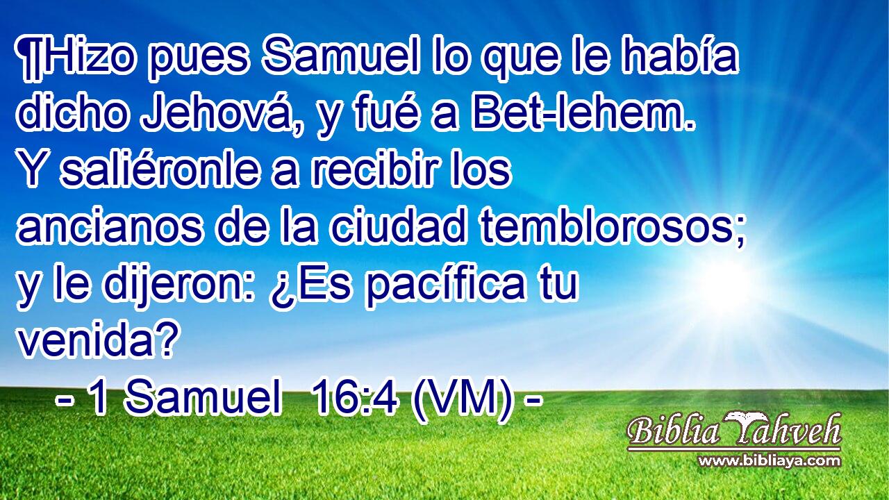  ¶Hizo pues Samuel lo que le había dicho Jehová, y fué a Bet-lehem. Y saliéronle a recibir los ancianos de la ciudad temblorosos; y le dijeron: ¿Es pacífica tu venida? 