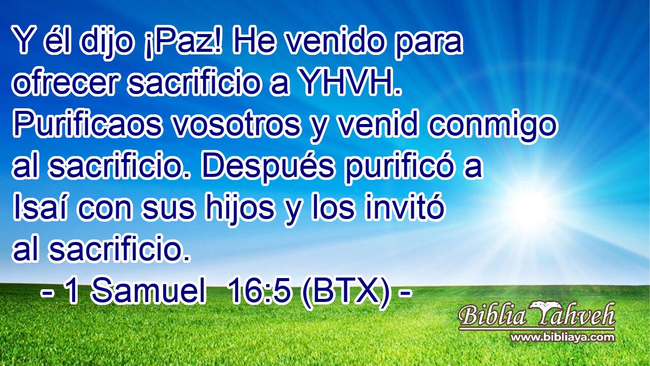 Y él dijo ¡Paz! He venido para ofrecer sacrificio a YHVH. Purificaos vosotros y venid conmigo al sacrificio. Después purificó a Isaí con sus hijos y los invitó al sacrificio.