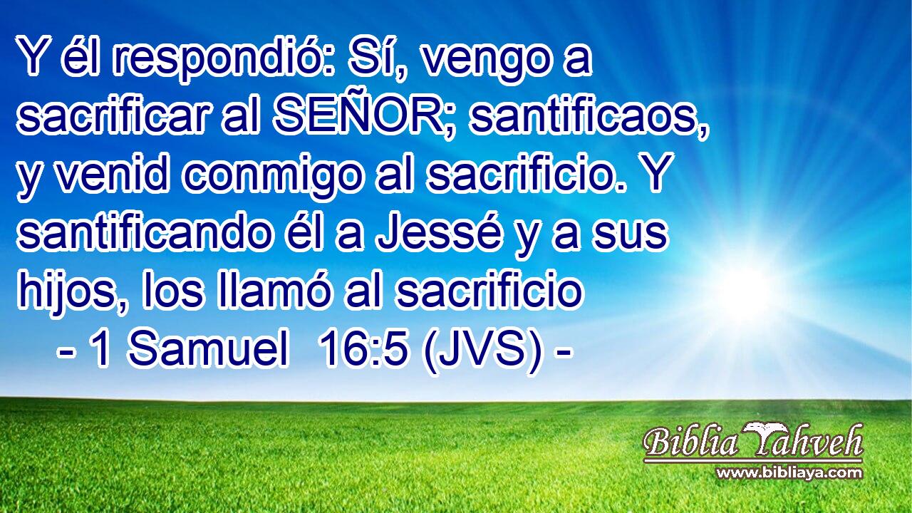 Y él respondió: Sí, vengo a sacrificar al SEÑOR; santificaos, y venid conmigo al sacrificio. Y santificando él a Jessé y a sus hijos, los llamó al sacrificio