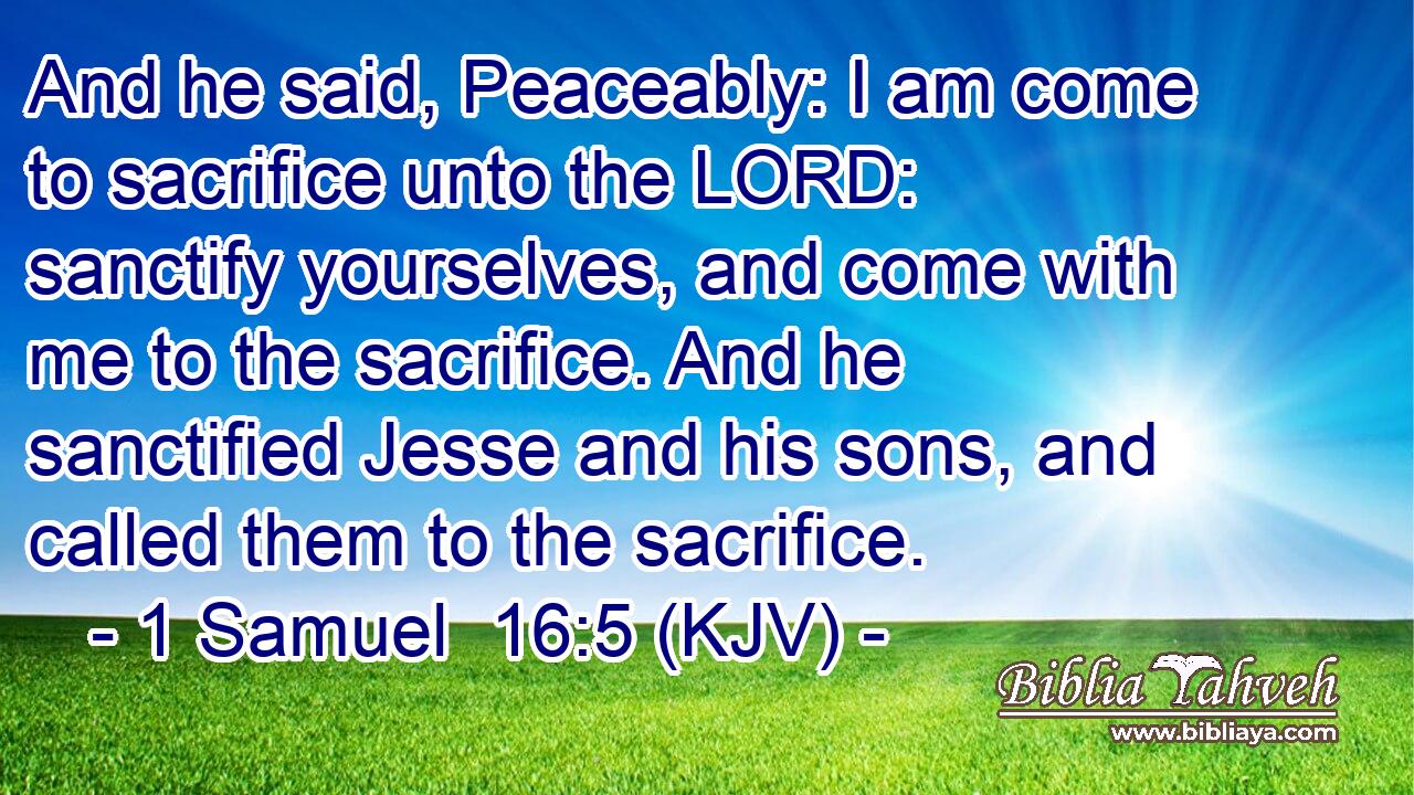 And he said, Peaceably: I am come to sacrifice unto the LORD: sanctify yourselves, and come with me to the sacrifice. And he sanctified Jesse and his sons, and called them to the sacrifice.