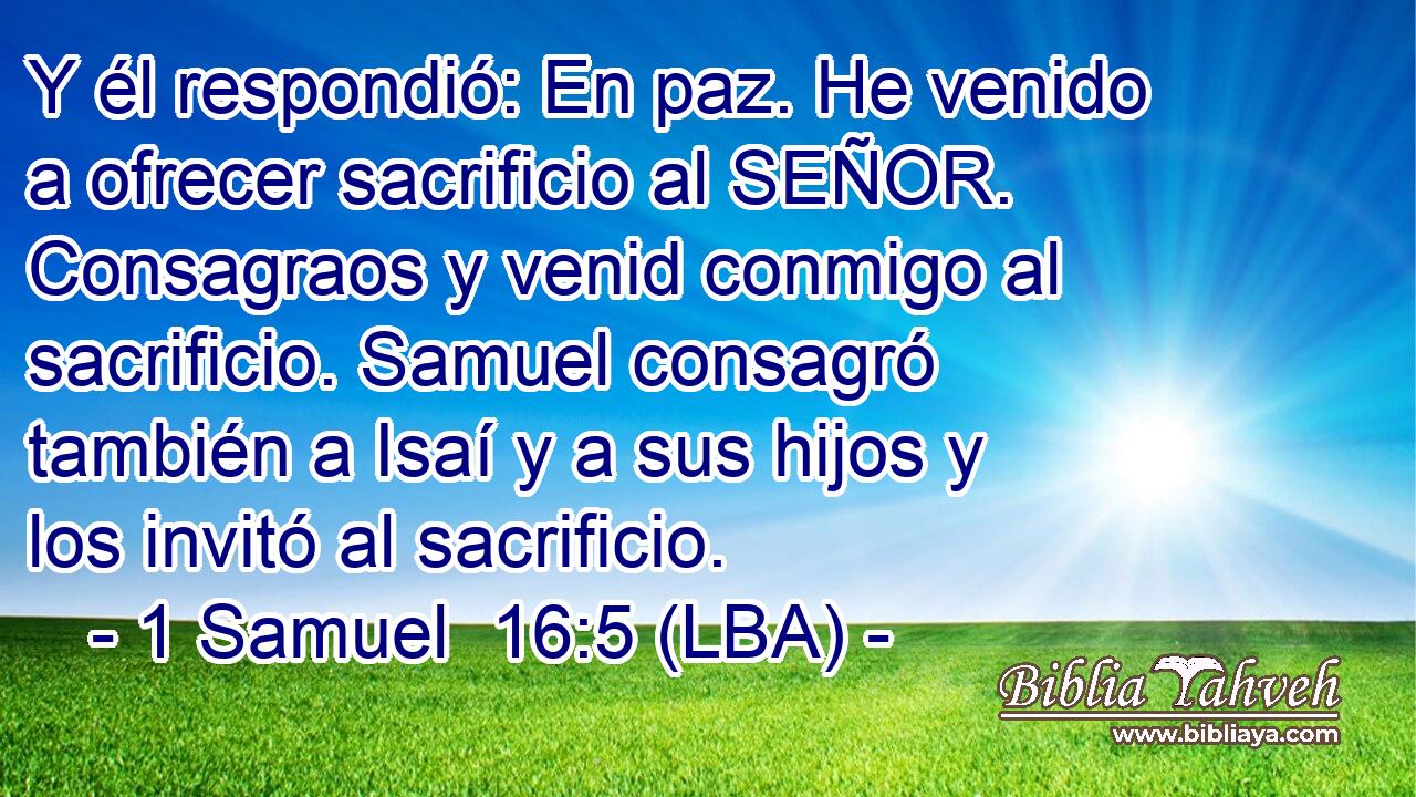 Y él respondió: En paz. He venido a ofrecer sacrificio al SEÑOR. Consagraos y venid conmigo al sacrificio. Samuel consagró también a Isaí y a sus hijos y los invitó al sacrificio.