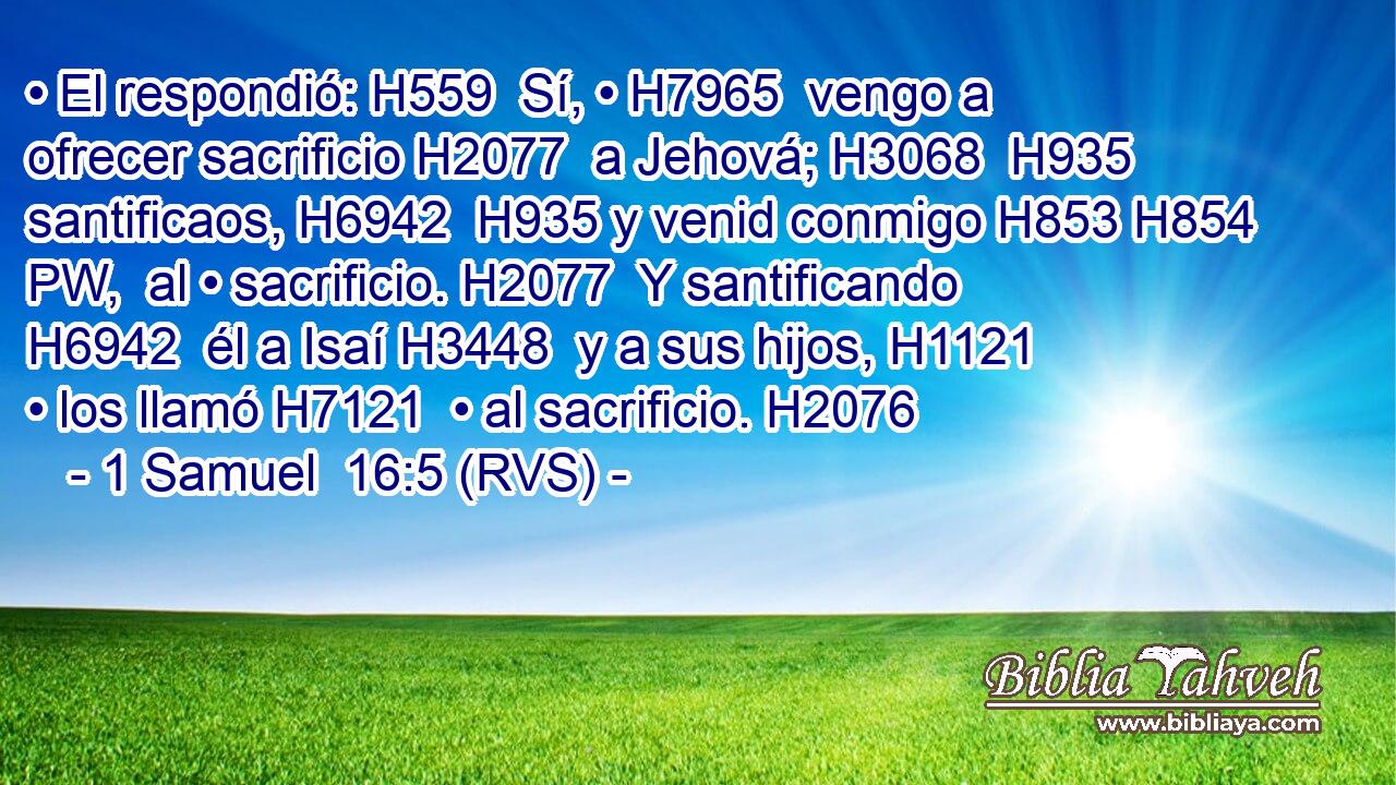 • El respondió: H559  Sí, • H7965  vengo a ofrecer sacrificio H2077  a Jehová; H3068  H935 santificaos, H6942  H935 y venid conmigo H853 H854 PW,  al • sacrificio. H2077  Y santificando H6942  él a Isaí H3448  y a sus hijos, H1121  • los llamó H7121  • al sacrificio. H2076  