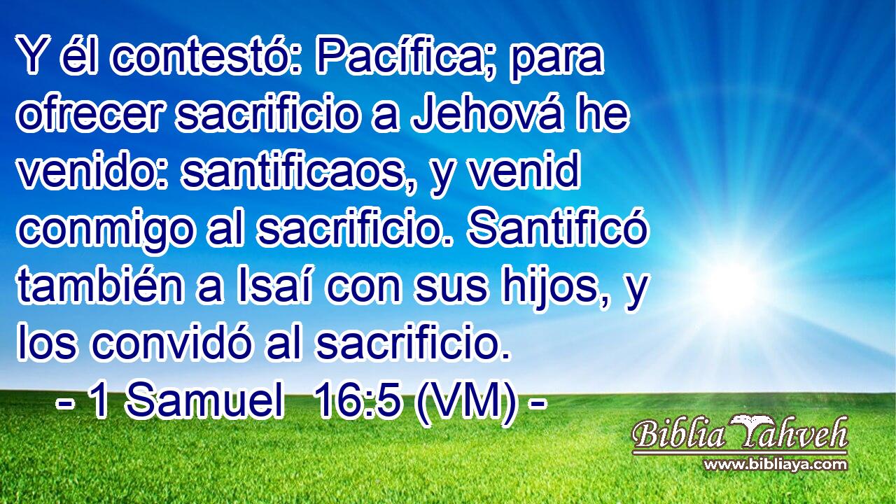  Y él contestó: Pacífica; para ofrecer sacrificio a Jehová he venido: santificaos, y venid conmigo al sacrificio. Santificó también a Isaí con sus hijos, y los convidó al sacrificio. 