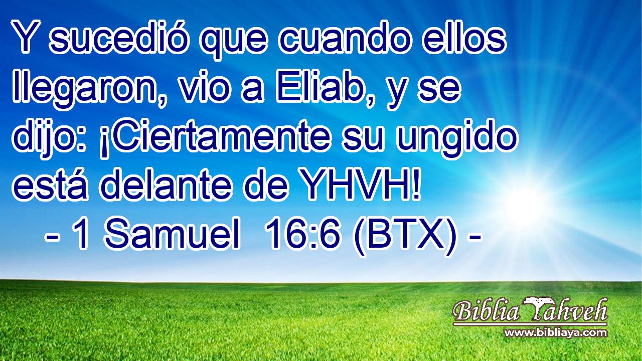 Y sucedió que cuando ellos llegaron, vio a Eliab, y se dijo: ¡Ciertamente su ungido está delante de YHVH!
