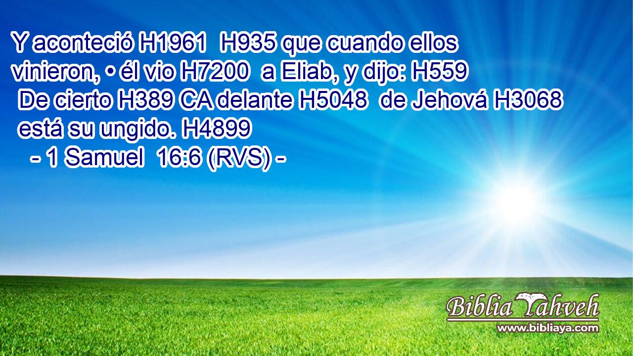 Y aconteció H1961  H935 que cuando ellos vinieron, • él vio H7200  a Eliab, y dijo: H559  De cierto H389 CA delante H5048  de Jehová H3068  está su ungido. H4899  