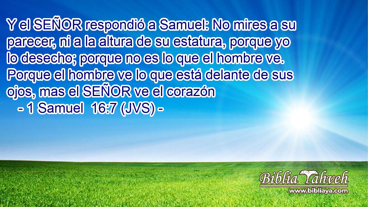 Y el SEÑOR respondió a Samuel: No mires a su parecer, ni a la altura de su estatura, porque yo lo desecho; porque no es lo que el hombre ve. Porque el hombre ve lo que está delante de sus ojos, mas el SEÑOR ve el corazón
