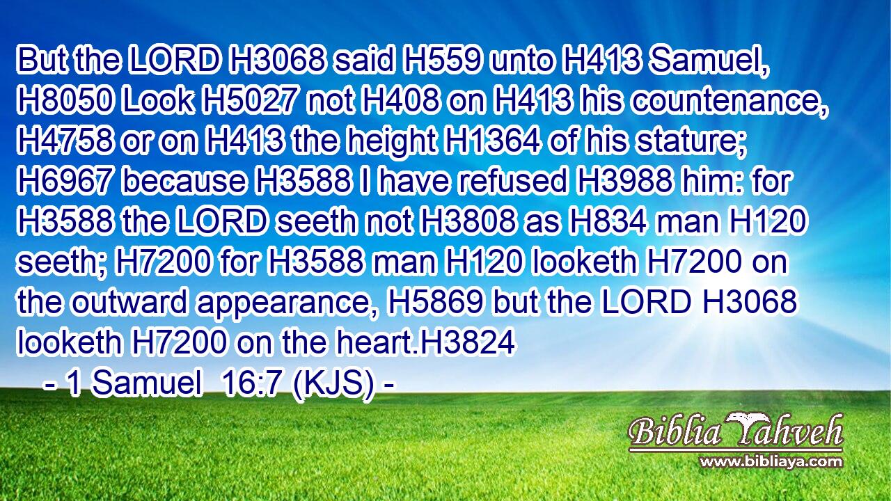 But the LORD H3068 said H559 unto H413 Samuel, H8050 Look H5027 not H408 on H413 his countenance, H4758 or on H413 the height H1364 of his stature; H6967 because H3588 I have refused H3988 him: for H3588 the LORD seeth not H3808 as H834 man H120 seeth; H7200 for H3588 man H120 looketh H7200 on the outward appearance, H5869 but the LORD H3068 looketh H7200 on the heart.H3824