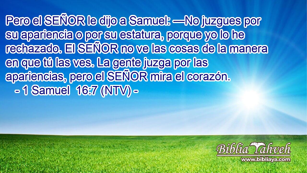 Pero el SEÑOR le dijo a Samuel: —No juzgues por su apariencia o por su estatura, porque yo lo he rechazado. El SEÑOR no ve las cosas de la manera en que tú las ves. La gente juzga por las apariencias, pero el SEÑOR mira el corazón.
