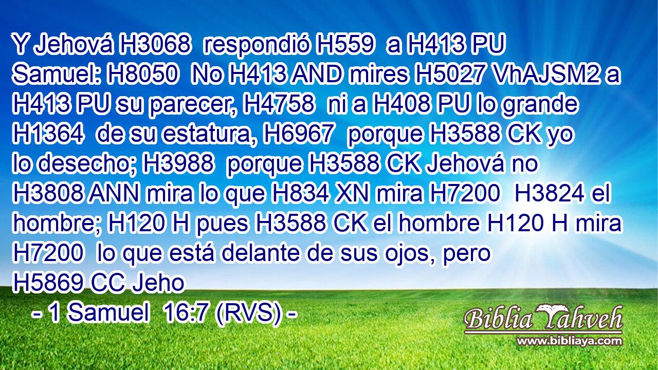 Y Jehová H3068  respondió H559  a H413 PU Samuel: H8050  No H413 AND mires H5027 VhAJSM2 a H413 PU su parecer, H4758  ni a H408 PU lo grande H1364  de su estatura, H6967  porque H3588 CK yo lo desecho; H3988  porque H3588 CK Jehová no H3808 ANN mira lo que H834 XN mira H7200  H3824 el hombre; H120 H pues H3588 CK el hombre H120 H mira H7200  lo que está delante de sus ojos, pero H5869 CC Jeho