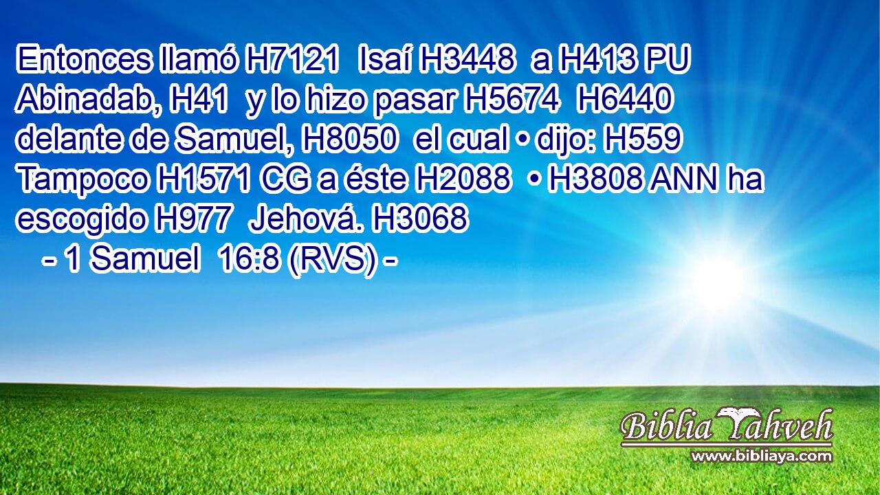 Entonces llamó H7121  Isaí H3448  a H413 PU Abinadab, H41  y lo hizo pasar H5674  H6440 delante de Samuel, H8050  el cual • dijo: H559  Tampoco H1571 CG a éste H2088  • H3808 ANN ha escogido H977  Jehová. H3068  