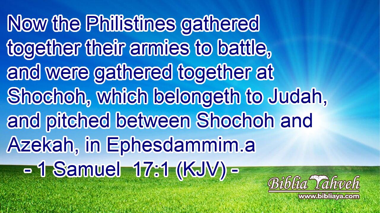 Now the Philistines gathered together their armies to battle, and were gathered together at Shochoh, which belongeth to Judah, and pitched between Shochoh and Azekah, in Ephesdammim.a