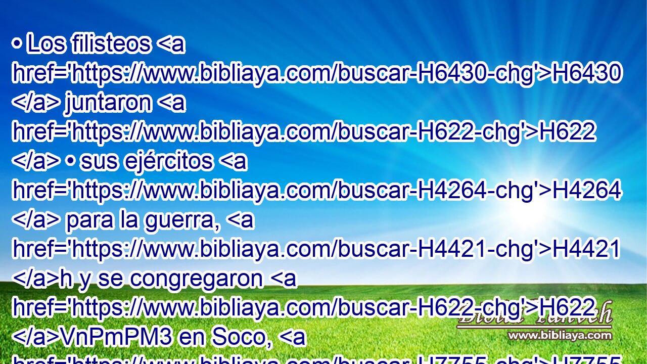 • Los filisteos H6430  juntaron H622  • sus ejércitos H4264  para la guerra, H4421 h y se congregaron H622 VnPmPM3 en Soco, H7755  que H834 XN es de Judá, H3063  y acamparon H2583  entre H996 Pb Soco H7755  y • H996 Pb Azeca, H5825  en Efes-damim. H658  