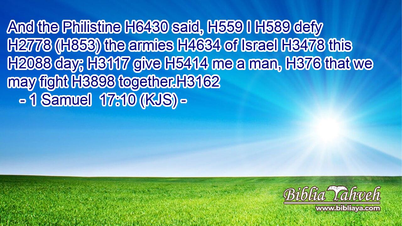 And the Philistine H6430 said, H559 I H589 defy H2778 (H853) the armies H4634 of Israel H3478 this H2088 day; H3117 give H5414 me a man, H376 that we may fight H3898 together.H3162