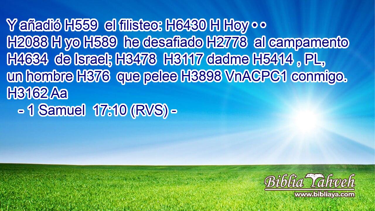 Y añadió H559  el filisteo: H6430 H Hoy • • H2088 H yo H589  he desafiado H2778  al campamento H4634  de Israel; H3478  H3117 dadme H5414 , PL,  un hombre H376  que pelee H3898 VnACPC1 conmigo. H3162 Aa 