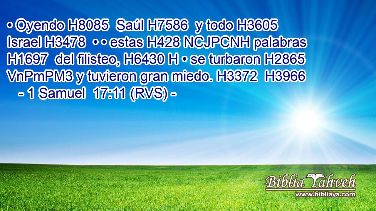 • Oyendo H8085  Saúl H7586  y todo H3605  Israel H3478  • • estas H428 NCJPCNH palabras H1697  del filisteo, H6430 H • se turbaron H2865 VnPmPM3 y tuvieron gran miedo. H3372  H3966 
