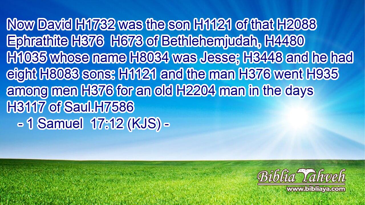 Now David H1732 was the son H1121 of that H2088 Ephrathite H376  H673 of Bethlehemjudah, H4480  H1035 whose name H8034 was Jesse; H3448 and he had eight H8083 sons: H1121 and the man H376 went H935 among men H376 for an old H2204 man in the days H3117 of Saul.H7586