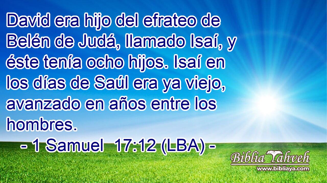 David era hijo del efrateo de Belén de Judá, llamado Isaí, y éste tenía ocho hijos. Isaí en los días de Saúl era ya viejo, avanzado en años entre los hombres.