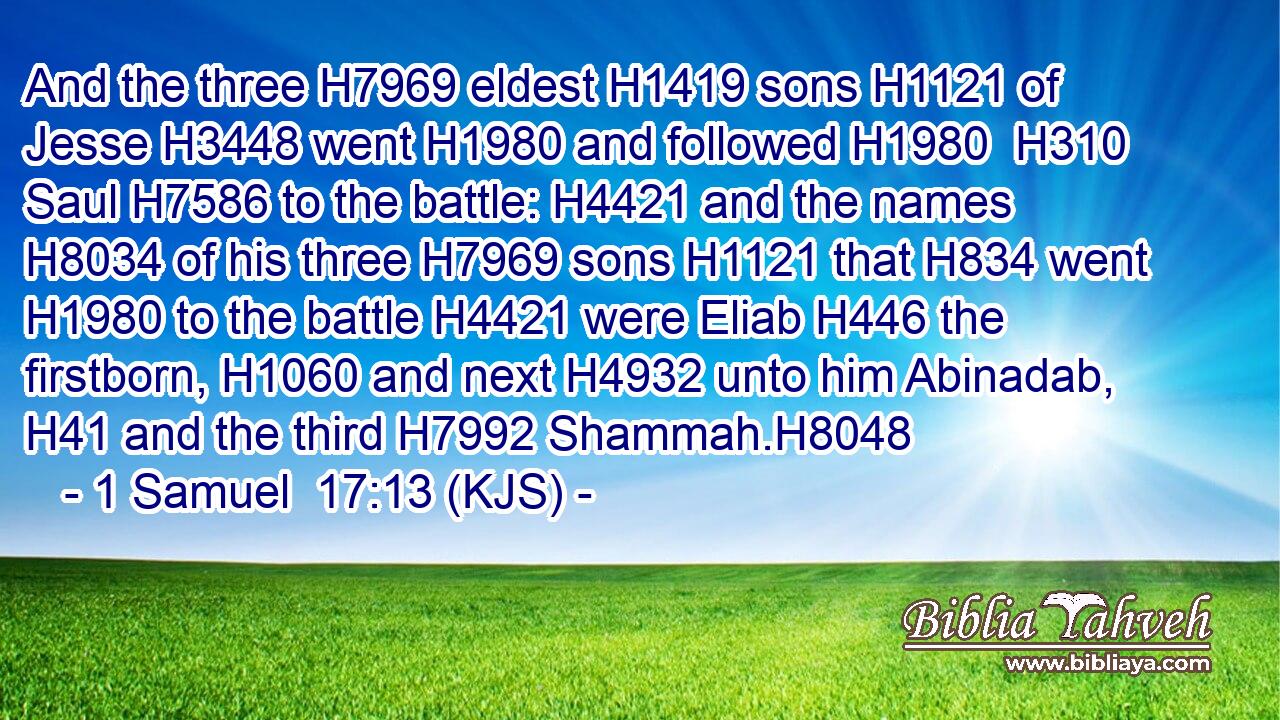 And the three H7969 eldest H1419 sons H1121 of Jesse H3448 went H1980 and followed H1980  H310 Saul H7586 to the battle: H4421 and the names H8034 of his three H7969 sons H1121 that H834 went H1980 to the battle H4421 were Eliab H446 the firstborn, H1060 and next H4932 unto him Abinadab, H41 and the third H7992 Shammah.H8048