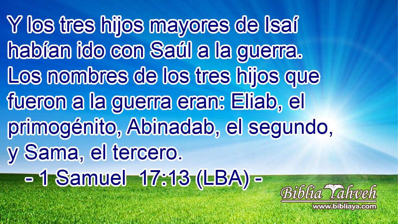 Y los tres hijos mayores de Isaí habían ido con Saúl a la guerra. Los nombres de los tres hijos que fueron a la guerra eran: Eliab, el primogénito, Abinadab, el segundo, y Sama, el tercero.