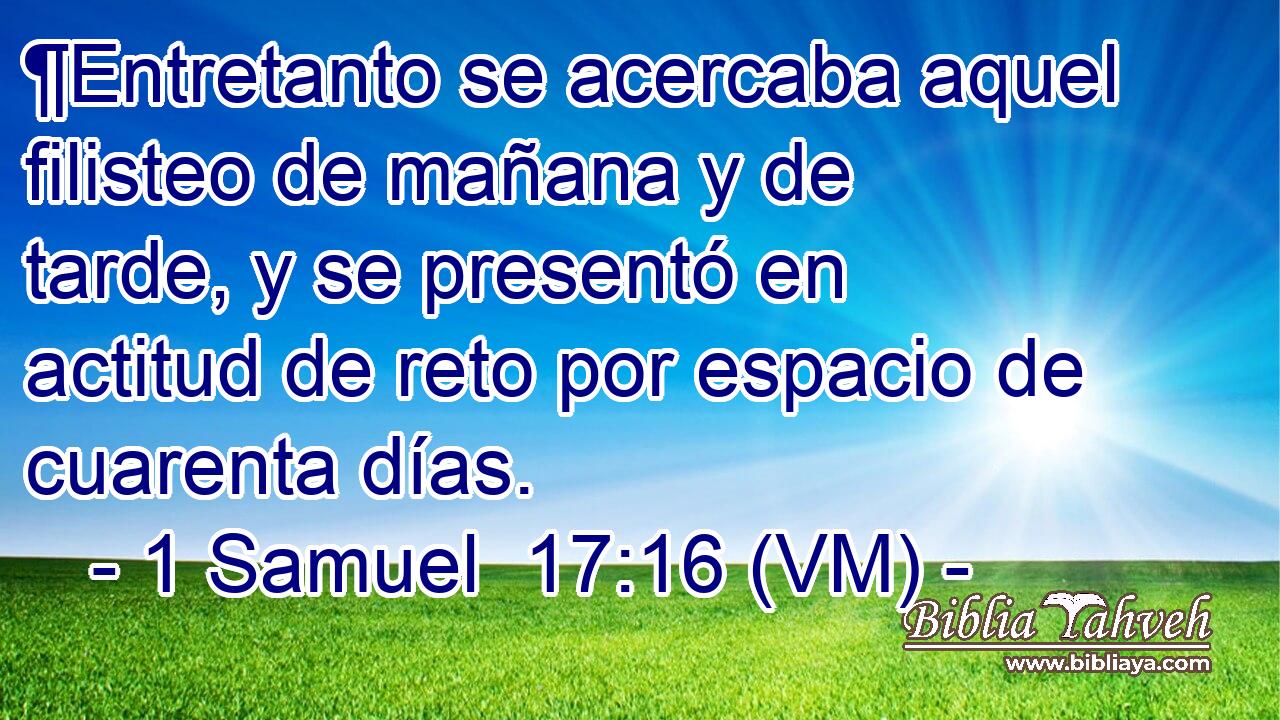  ¶Entretanto se acercaba aquel filisteo de mañana y de tarde, y se presentó en actitud de reto por espacio de cuarenta días. 