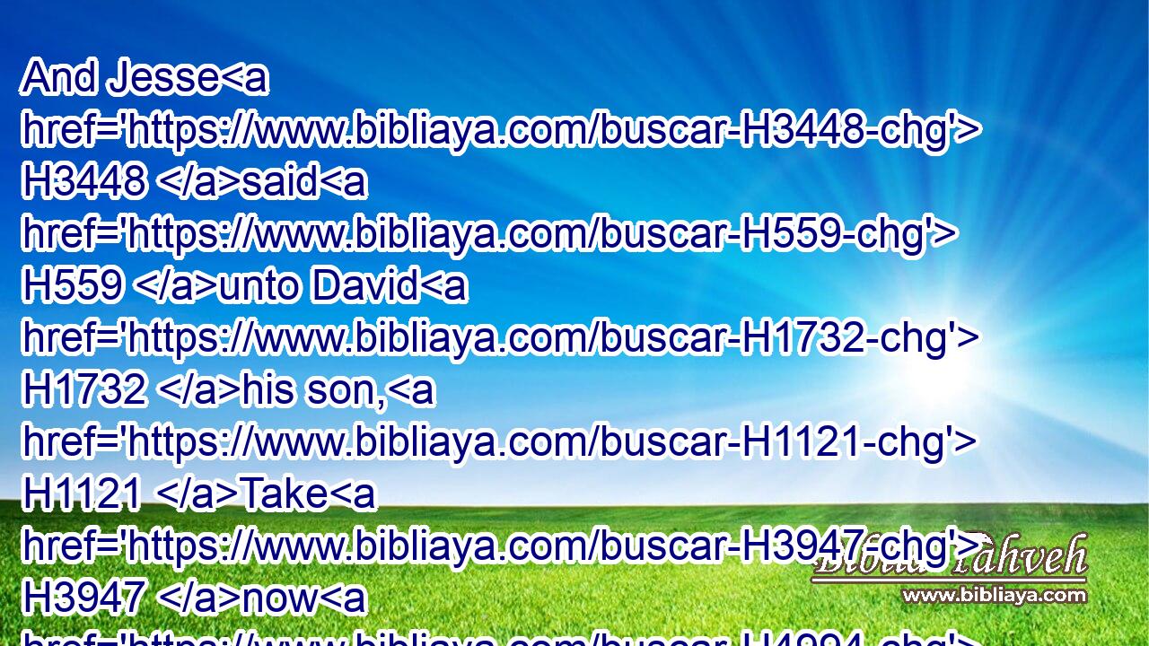 And Jesse H3448 said H559 unto David H1732 his son, H1121 Take H3947 now H4994 for thy brethren H251 an ephah H374 of this H2088 parched H7039 corn, and these H2088 ten H6235 loaves, H3899 and run H7323 to the camp H4264 to thy brethren;H251