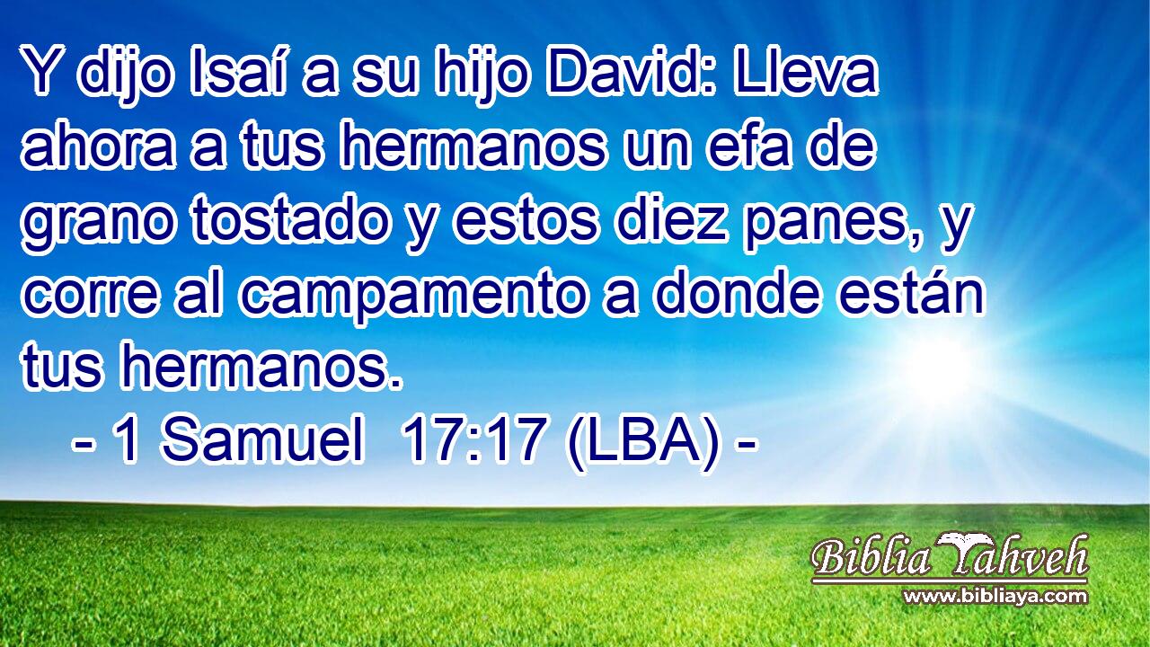 Y dijo Isaí a su hijo David: Lleva ahora a tus hermanos un efa de grano tostado y estos diez panes, y corre al campamento a donde están tus hermanos.