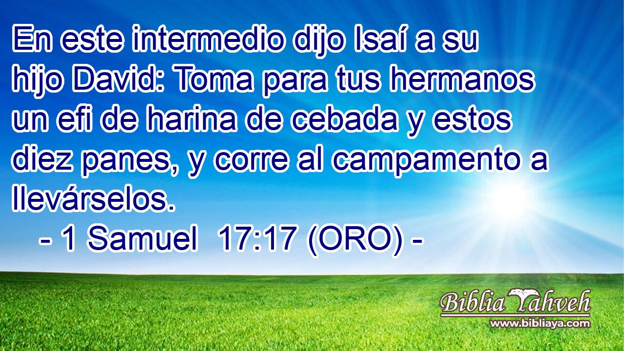  En este intermedio dijo Isaí a su hijo David: Toma para tus hermanos un efi de harina de cebada y estos diez panes, y corre al campamento a llevárselos. 