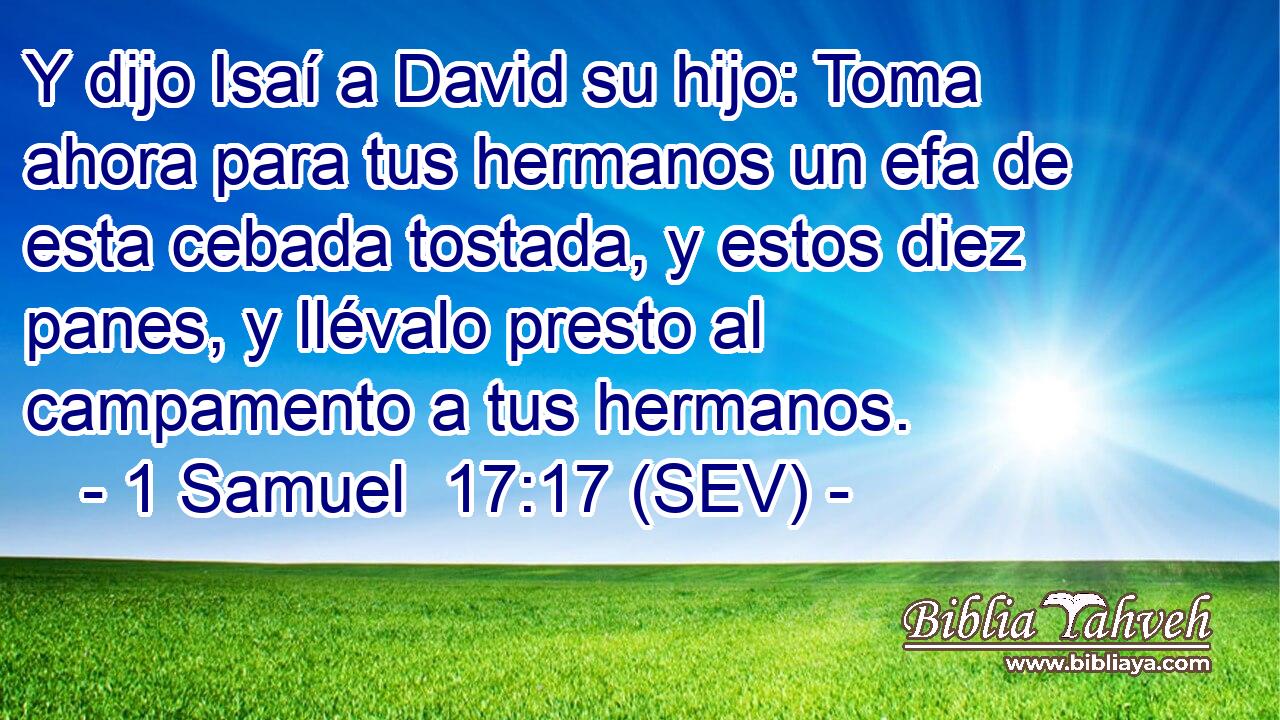 Y dijo Isaí a David su hijo: Toma ahora para tus hermanos un efa de esta cebada tostada, y estos diez panes, y llévalo presto al campamento a tus hermanos.