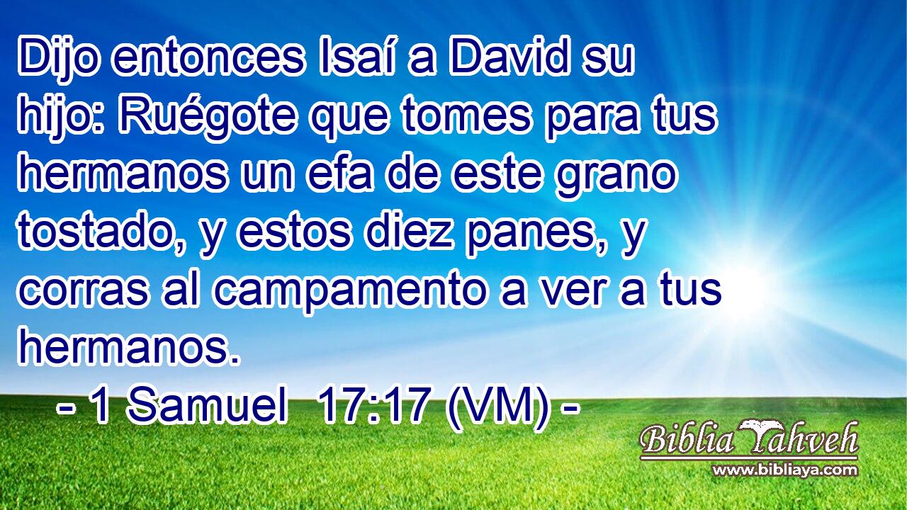  Dijo entonces Isaí a David su hijo: Ruégote que tomes para tus hermanos un efa de este grano tostado, y estos diez panes, y corras al campamento a ver a tus hermanos. 
