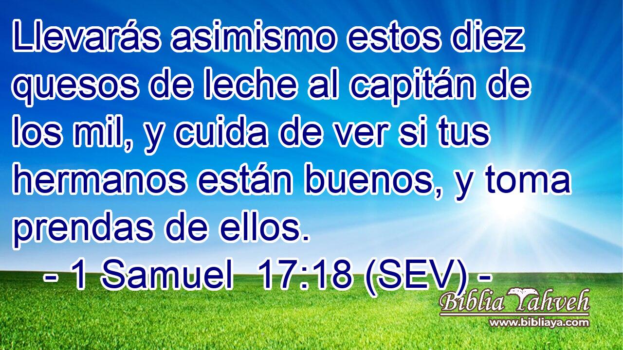 Llevarás asimismo estos diez quesos de leche al capitán de los mil, y cuida de ver si tus hermanos están buenos, y toma prendas de ellos.