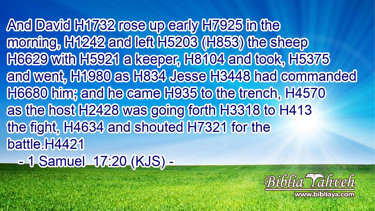 And David H1732 rose up early H7925 in the morning, H1242 and left H5203 (H853) the sheep H6629 with H5921 a keeper, H8104 and took, H5375 and went, H1980 as H834 Jesse H3448 had commanded H6680 him; and he came H935 to the trench, H4570 as the host H2428 was going forth H3318 to H413 the fight, H4634 and shouted H7321 for the battle.H4421