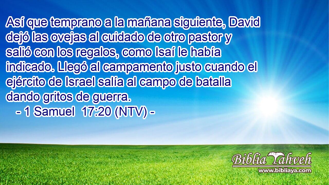 Así que temprano a la mañana siguiente, David dejó las ovejas al cuidado de otro pastor y salió con los regalos, como Isaí le había indicado. Llegó al campamento justo cuando el ejército de Israel salía al campo de batalla dando gritos de guerra.