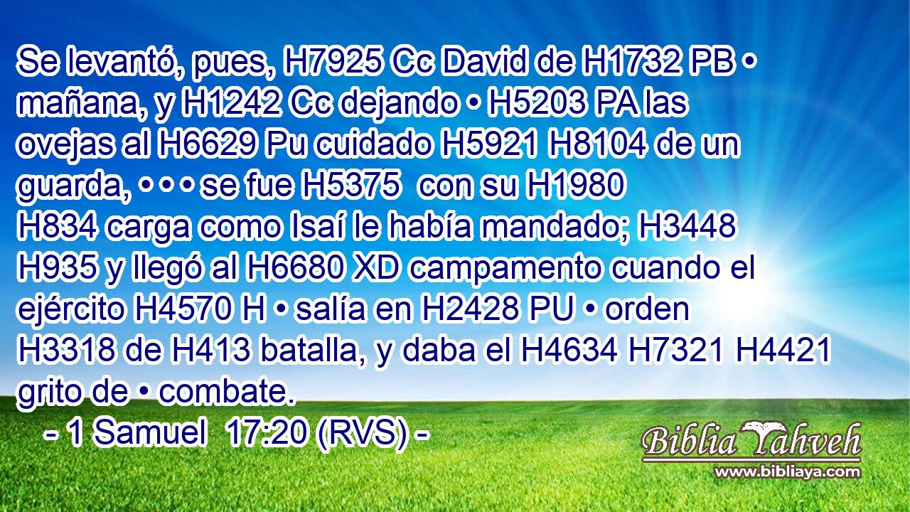 Se levantó, pues, H7925 Cc David de H1732 PB • mañana, y H1242 Cc dejando • H5203 PA las ovejas al H6629 Pu cuidado H5921 H8104 de un guarda, • • • se fue H5375  con su H1980 H834 carga como Isaí le había mandado; H3448  H935 y llegó al H6680 XD campamento cuando el ejército H4570 H • salía en H2428 PU • orden H3318 de H413 batalla, y daba el H4634 H7321 H4421 grito de • combate. 
