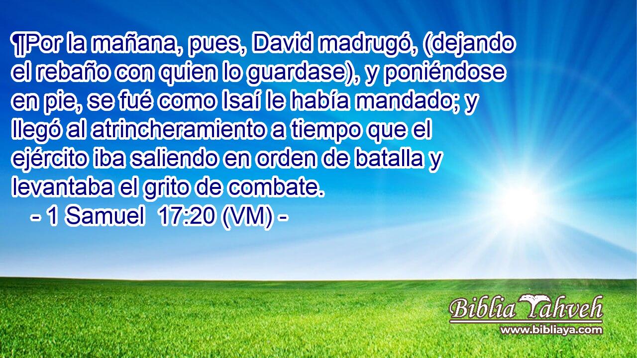  ¶Por la mañana, pues, David madrugó, (dejando el rebaño con quien lo guardase), y poniéndose en pie, se fué como Isaí le había mandado; y llegó al atrincheramiento a tiempo que el ejército iba saliendo en orden de batalla y levantaba el grito de combate. 
