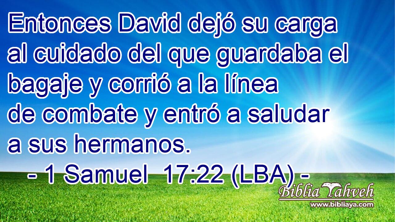 Entonces David dejó su carga al cuidado del que guardaba el bagaje y corrió a la línea de combate y entró a saludar a sus hermanos.