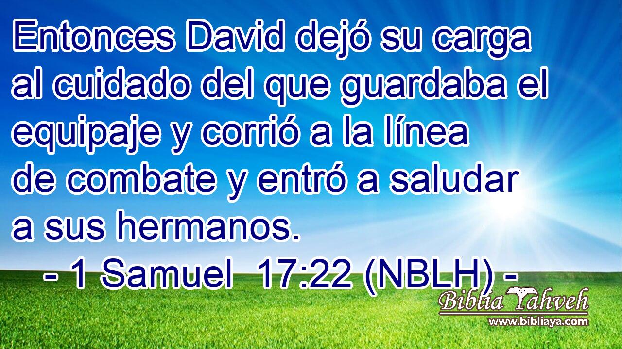  Entonces David dejó su carga al cuidado del que guardaba el equipaje y corrió a la línea de combate y entró a saludar a sus hermanos. 
