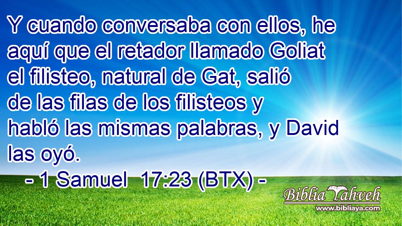 Y cuando conversaba con ellos, he aquí que el retador llamado Goliat el filisteo, natural de Gat, salió de las filas de los filisteos y habló las mismas palabras, y David las oyó.