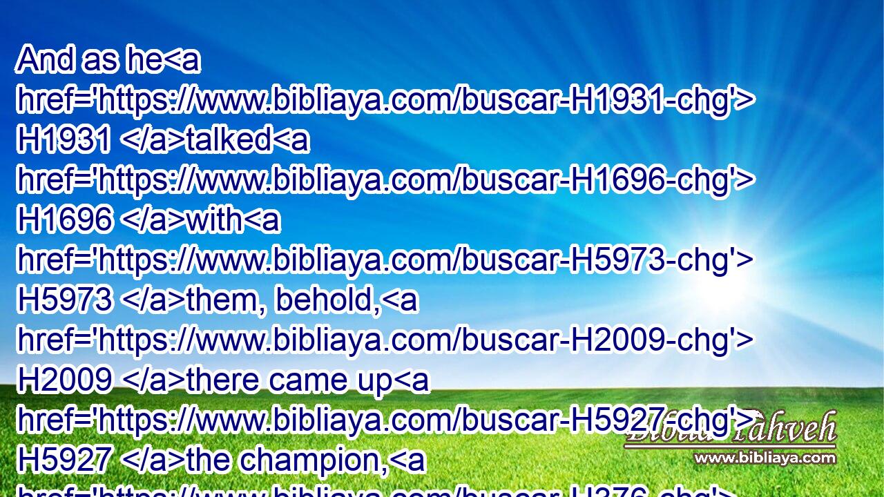 And as he H1931 talked H1696 with H5973 them, behold, H2009 there came up H5927 the champion, H376  H1143 the Philistine H6430 of Gath, H4480  H1661 Goliath H1555 by name, H8034 out of the armies H4480  H4630 of the Philistines, H6430 and spake H1696 according to the same H428 words: H1697 and David H1732 heard H8085 them.