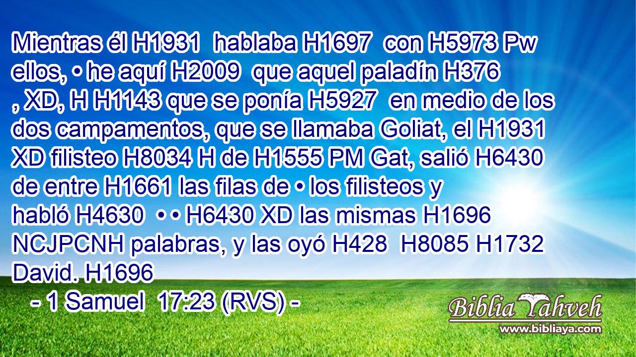Mientras él H1931  hablaba H1697  con H5973 Pw ellos, • he aquí H2009  que aquel paladín H376 , XD, H H1143 que se ponía H5927  en medio de los dos campamentos, que se llamaba Goliat, el H1931 XD filisteo H8034 H de H1555 PM Gat, salió H6430 de entre H1661 las filas de • los filisteos y habló H4630  • • H6430 XD las mismas H1696 NCJPCNH palabras, y las oyó H428  H8085 H1732 David. H1696  