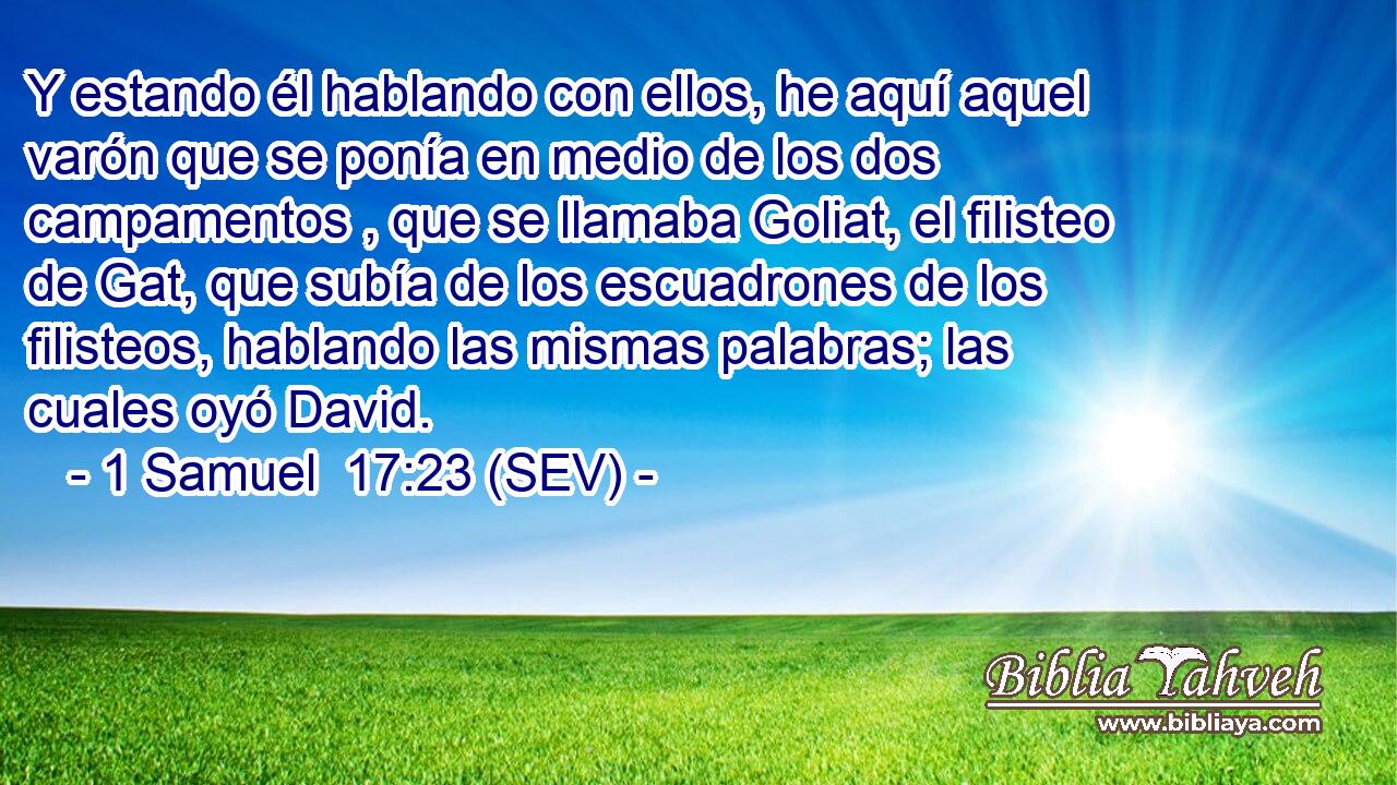 Y estando él hablando con ellos, he aquí aquel varón que se ponía en medio de los dos campamentos , que se llamaba Goliat, el filisteo de Gat, que subía de los escuadrones de los filisteos, hablando las mismas palabras; las cuales oyó David.