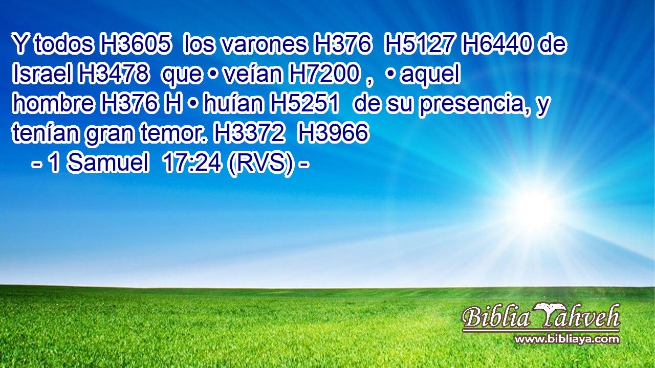 Y todos H3605  los varones H376  H5127 H6440 de Israel H3478  que • veían H7200 ,  • aquel hombre H376 H • huían H5251  de su presencia, y tenían gran temor. H3372  H3966 