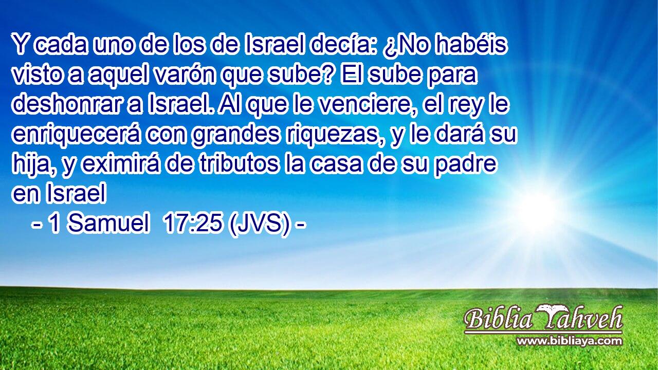 Y cada uno de los de Israel decía: ¿No habéis visto a aquel varón que sube? El sube para deshonrar a Israel. Al que le venciere, el rey le enriquecerá con grandes riquezas, y le dará su hija, y eximirá de tributos la casa de su padre en Israel